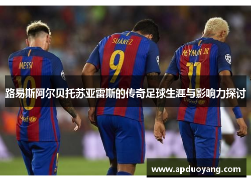 路易斯阿尔贝托苏亚雷斯的传奇足球生涯与影响力探讨