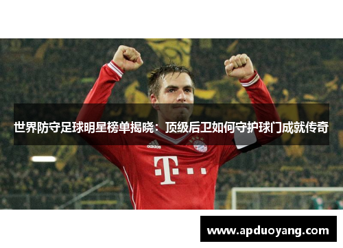 世界防守足球明星榜单揭晓：顶级后卫如何守护球门成就传奇