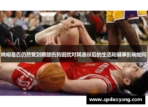 姚明是否仍然受到髋部伤势困扰对其退役后的生活和健康影响如何