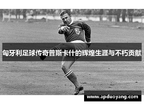 匈牙利足球传奇普斯卡什的辉煌生涯与不朽贡献