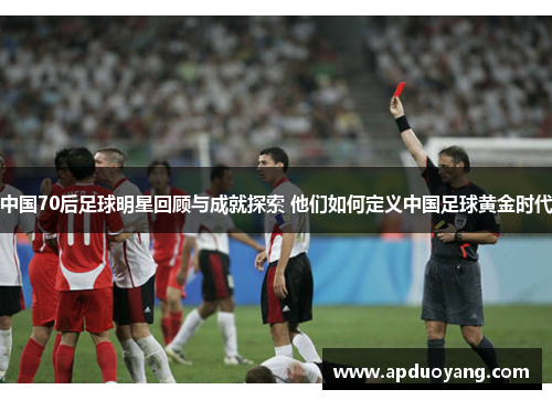 中国70后足球明星回顾与成就探索 他们如何定义中国足球黄金时代