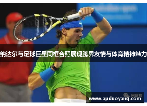 纳达尔与足球巨星同框合照展现跨界友情与体育精神魅力