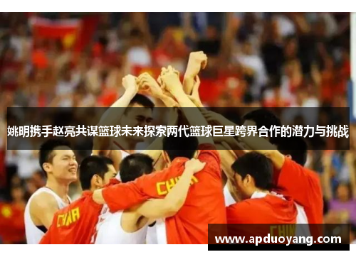 姚明携手赵亮共谋篮球未来探索两代篮球巨星跨界合作的潜力与挑战