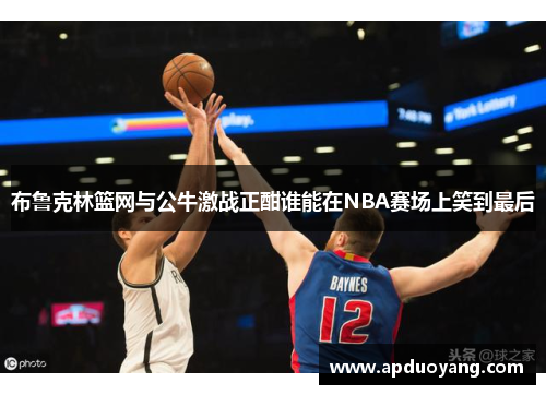 布鲁克林篮网与公牛激战正酣谁能在NBA赛场上笑到最后