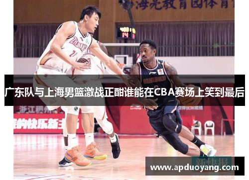 广东队与上海男篮激战正酣谁能在CBA赛场上笑到最后