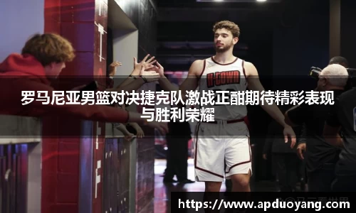 罗马尼亚男篮对决捷克队激战正酣期待精彩表现与胜利荣耀