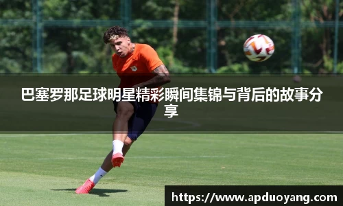 巴塞罗那足球明星精彩瞬间集锦与背后的故事分享